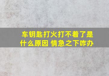 车钥匙打火打不着了是什么原因 情急之下咋办